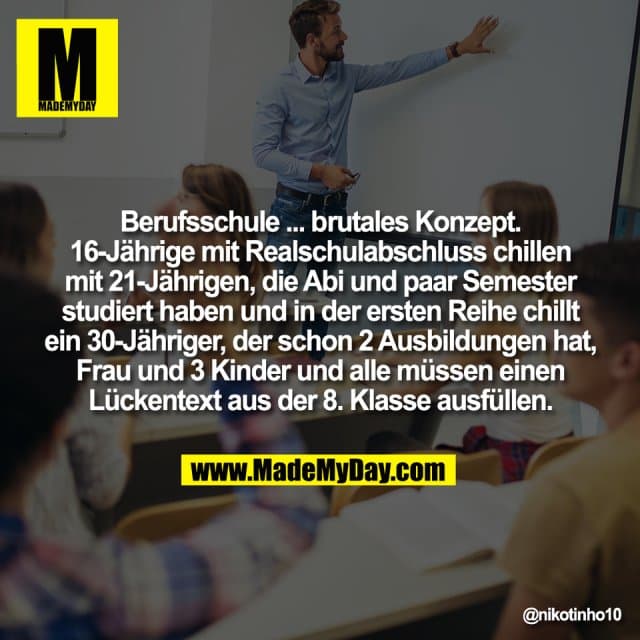 Berufsschule ... brutales Konzept.
16-Jährige mit Realschulabschluss chillen
mit 21-Jährigen, die Abi und paar Semester
studiert haben und in der ersten Reihe chillt
ein 30-Jähriger, der schon 2 Ausbildungen hat,
Frau und 3 Kinder und alle müssen einen
Lückentext aus der 8. Klasse ausfüllen. - Inspiration, Zitate & Sprüche | MadeMyDay | Jetzt entdecken & teilen Berufsschule ... brutales Konzept.
16-Jährige mit Realschulabschluss chillen
mit 21-Jährigen, die Abi und paar Semester
studiert haben und in der ersten Reihe chillt
ein 30-Jähriger, der schon 2 Ausbildungen hat,
Frau und 3 Kinder und alle müssen einen
Lückentext aus der 8. Klasse ausfüllen. - Inspirierendes Zitat mit Bild