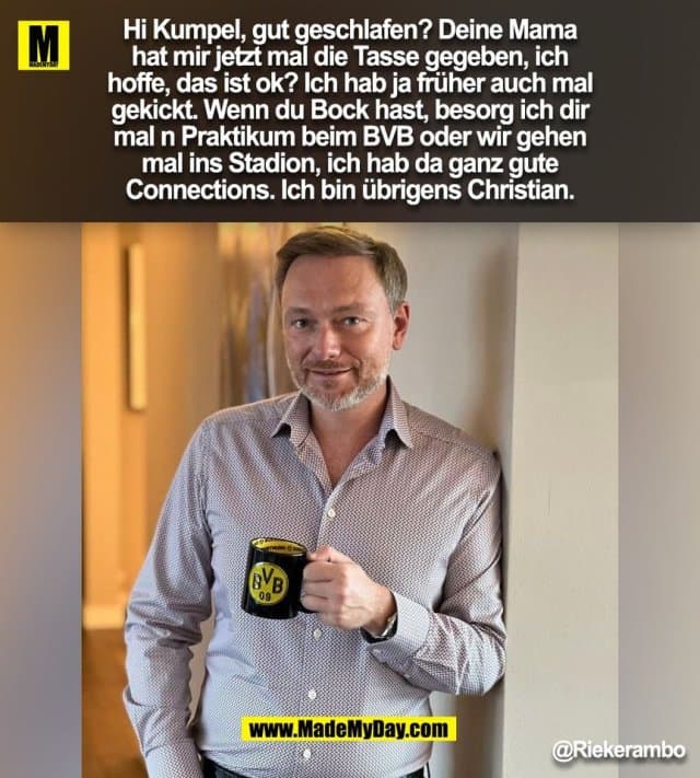 Hi Kumpel, gut geschlafen? Deine Mama
hat mir jetzt mal die Tasse gegeben, ich
hoffe, das ist ok? Ich hab ja früher auch mal
gekickt. Wenn du Bock hast, besorg ich dir
mal n Praktikum beim BVB oder wir gehen
mal ins Stadion, ich hab da ganz gute
Connections. Ich bin übrigens Christian.
@Riekerambo
(BILD) - Inspiration, Zitate & Sprüche | MadeMyDay | Jetzt entdecken & teilen Hi Kumpel, gut geschlafen? Deine Mama
hat mir jetzt mal die Tasse gegeben, ich
hoffe, das ist ok? Ich hab ja früher auch mal
gekickt. Wenn du Bock hast, besorg ich dir
mal n Praktikum beim BVB oder wir gehen
mal ins Stadion, ich hab da ganz gute
Connections. Ich bin übrigens Christian.
@Riekerambo
(BILD) - Inspirierendes Zitat mit Bild