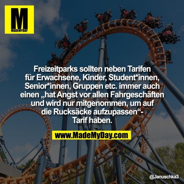 Freizeitparks sollten neben Tarifen
für Erwachsene, Kinder, Student*innen,
Senior*innen, Gruppen etc. immer auch
einen „hat Angst vor allen Fahrgeschäften
und wird nur mitgenommen, um auf
die Rucksäcke aufzupassen“-
Tarif haben. - Inspiration, Zitate & Sprüche | MadeMyDay | Jetzt entdecken & teilen Freizeitparks sollten neben Tarifen
für Erwachsene, Kinder, Student*innen,
Senior*innen, Gruppen etc. immer auch
einen „hat Angst vor allen Fahrgeschäften
und wird nur mitgenommen, um auf
die Rucksäcke aufzupassen“-
Tarif haben. - Inspirierendes Zitat mit Bild