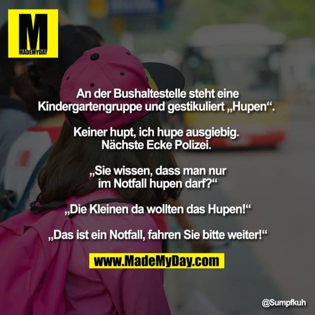 An der Bushaltestelle steht eine
Kindergartengruppe und gestikuliert „Hupen“.
Keiner hupt, ich hupe ausgiebig.
Nächste Ecke Polizei.
„Sie wissen, dass man nur
im Notfall hupen darf?“
„Die Kleinen da wollten das Hupen!“
„Das ist ein Notfall, fahren Sie bitte weiter!“ - Inspiration, Zitate & Sprüche | MadeMyDay | Jetzt entdecken & teilen An der Bushaltestelle steht eine
Kindergartengruppe und gestikuliert „Hupen“.
Keiner hupt, ich hupe ausgiebig.
Nächste Ecke Polizei.
„Sie wissen, dass man nur
im Notfall hupen darf?“
„Die Kleinen da wollten das Hupen!“
„Das ist ein Notfall, fahren Sie bitte weiter!“ - Inspirierendes Zitat mit Bild