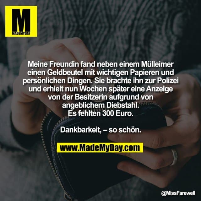 Meine Freundin fand neben einem Mülleimer
einen Geldbeutel mit wichtigen Papieren und
persönlichen Dingen. Sie brachte ihn zur Polizei
und erhielt nun Wochen später eine Anzeige
von der Besitzerin aufgrund von
angeblichem Diebstahl.
Es fehlten 300 Euro.
Dankbarkeit, – so schön. - Inspiration, Zitate & Sprüche | MadeMyDay | Jetzt entdecken & teilen Meine Freundin fand neben einem Mülleimer
einen Geldbeutel mit wichtigen Papieren und
persönlichen Dingen. Sie brachte ihn zur Polizei
und erhielt nun Wochen später eine Anzeige
von der Besitzerin aufgrund von
angeblichem Diebstahl.
Es fehlten 300 Euro.
Dankbarkeit, – so schön. - Inspirierendes Zitat mit Bild