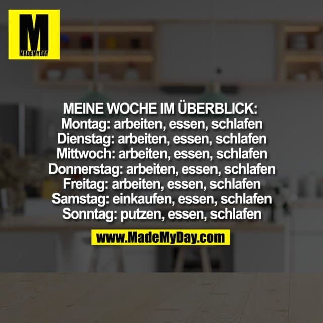 Meine Woche im Überblick:
Montag: arbeiten, essen, schlafen
Dienstag: arbeiten, essen, schlafen
Mittwoch: arbeiten, essen, schlafen
Donnerstag: arbeiten, essen, schlafen
Freitag: arbeiten, essen, schlafen
Samstag: einkaufen, essen, schlafen
Sonntag: putzen, essen, schlafen - Inspiration, Zitate & Sprüche | MadeMyDay | Jetzt entdecken & teilen Meine Woche im Überblick:
Montag: arbeiten, essen, schlafen
Dienstag: arbeiten, essen, schlafen
Mittwoch: arbeiten, essen, schlafen
Donnerstag: arbeiten, essen, schlafen
Freitag: arbeiten, essen, schlafen
Samstag: einkaufen, essen, schlafen
Sonntag: putzen, essen, schlafen - Inspirierendes Zitat mit Bild