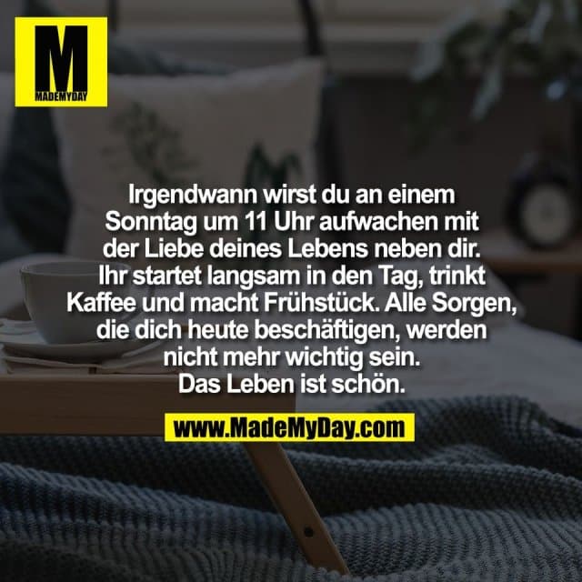 Irgendwann wirst du an einem
Sonntag um 11 Uhr aufwachen mit
der Liebe deines Lebens neben dir.
Ihr startet langsam in den Tag, trinkt
Kaffee und macht Frühstück. Alle Sorgen,
die dich heute beschäftigen, werden
nicht mehr wichtig sein.
Das Leben ist schön. - Inspiration, Zitate & Sprüche | MadeMyDay | Jetzt entdecken & teilen Irgendwann wirst du an einem
Sonntag um 11 Uhr aufwachen mit
der Liebe deines Lebens neben dir.
Ihr startet langsam in den Tag, trinkt
Kaffee und macht Frühstück. Alle Sorgen,
die dich heute beschäftigen, werden
nicht mehr wichtig sein.
Das Leben ist schön. - Inspirierendes Zitat mit Bild