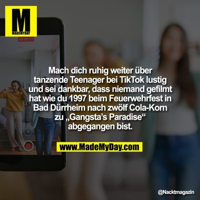 Mach dich ruhig weiter über
tanzende Teenager bei TikTok lustig
und sei dankbar, dass niemand gefilmt
hat wie du 1997 beim Feuerwehrfest in
Bad Dürrheim nach zwölf Cola-Korn
zu „Gangsta’s Paradise“
abgegangen bist. - Inspiration, Zitate & Sprüche | MadeMyDay | Jetzt entdecken & teilen Mach dich ruhig weiter über
tanzende Teenager bei TikTok lustig
und sei dankbar, dass niemand gefilmt
hat wie du 1997 beim Feuerwehrfest in
Bad Dürrheim nach zwölf Cola-Korn
zu „Gangsta’s Paradise“
abgegangen bist. - Inspirierendes Zitat mit Bild