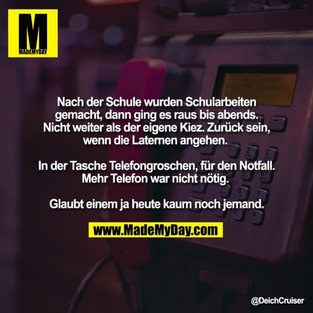 Nach der Schule wurden Schularbeiten
gemacht, dann ging es raus bis abends.
Nicht weiter als der eigene Kiez. Zurück sein,
wenn die Laternen angehen.
In der Tasche Telefongroschen, für den Notfall.
Mehr Telefon war nicht nötig.
Glaubt einem ja heute kaum noch jemand. - Inspiration, Zitate & Sprüche | MadeMyDay | Jetzt entdecken & teilen Nach der Schule wurden Schularbeiten
gemacht, dann ging es raus bis abends.
Nicht weiter als der eigene Kiez. Zurück sein,
wenn die Laternen angehen.
In der Tasche Telefongroschen, für den Notfall.
Mehr Telefon war nicht nötig.
Glaubt einem ja heute kaum noch jemand. - Inspirierendes Zitat mit Bild