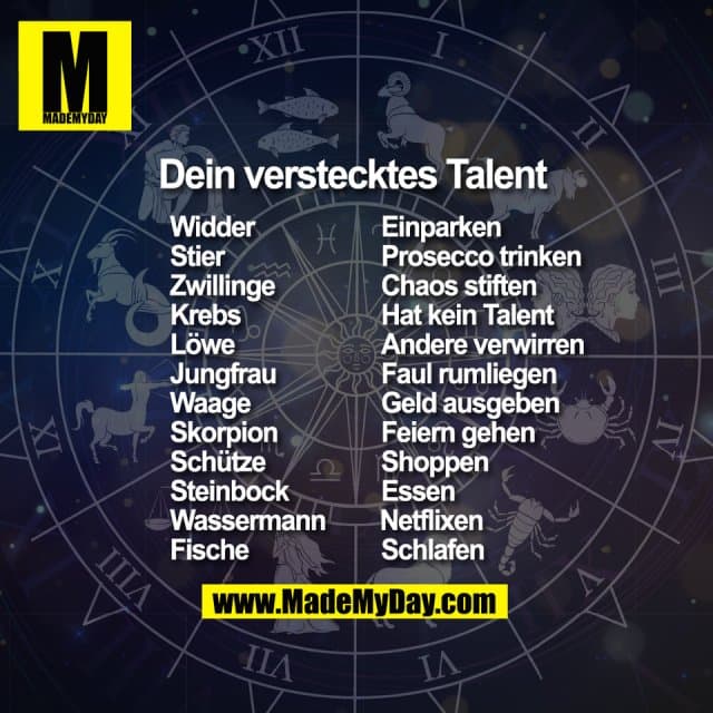 Dein verstecktes Talent Widder Einparken
Stier Prosecco trinken
Zwillinge Chaos stiften
Krebs Hat kein Talent
Löwe Andere verwirren
Jungfrau Faul rumliegen
Waage Geld ausgeben
Skorpion Feiern gehen
Schütze Shoppen
Steinbock Essen
Wassermann Netflixen
Fische Schlafen - Inspiration, Zitate & Sprüche | MadeMyDay | Jetzt entdecken & teilen Dein verstecktes Talent Widder Einparken
Stier Prosecco trinken
Zwillinge Chaos stiften
Krebs Hat kein Talent
Löwe Andere verwirren
Jungfrau Faul rumliegen
Waage Geld ausgeben
Skorpion Feiern gehen
Schütze Shoppen
Steinbock Essen
Wassermann Netflixen
Fische Schlafen - Inspirierendes Zitat mit Bild