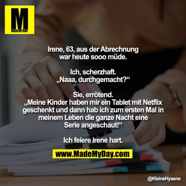Irene, 63, aus der Abrechnung
war heute sooo müde.
Ich, scherzhaft.
„Naaa, durchgemacht?“
Sie, errötend.
„Meine Kinder haben mir ein Tablet mit Netflix
geschenkt und dann hab ich zum ersten Mal in
meinem Leben die ganze Nacht eine
Serie angeschaut!“
Ich feiere Irene hart. - Inspiration, Zitate & Sprüche | MadeMyDay | Jetzt entdecken & teilen Irene, 63, aus der Abrechnung
war heute sooo müde.
Ich, scherzhaft.
„Naaa, durchgemacht?“
Sie, errötend.
„Meine Kinder haben mir ein Tablet mit Netflix
geschenkt und dann hab ich zum ersten Mal in
meinem Leben die ganze Nacht eine
Serie angeschaut!“
Ich feiere Irene hart. - Inspirierendes Zitat mit Bild