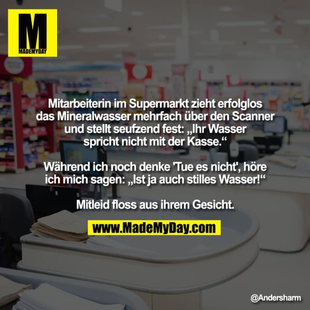 Mitarbeiterin im Supermarkt zieht erfolglos
das Mineralwasser mehrfach über den Scanner
und stellt seufzend fest: „Ihr Wasser
spricht nicht mit der Kasse.“
Während ich noch denke 'Tue es nicht', höre
ich mich sagen: „Ist ja auch stilles Wasser!“
Mitleid floss aus ihrem Gesicht. - Inspiration, Zitate & Sprüche | MadeMyDay | Jetzt entdecken & teilen Mitarbeiterin im Supermarkt zieht erfolglos
das Mineralwasser mehrfach über den Scanner
und stellt seufzend fest: „Ihr Wasser
spricht nicht mit der Kasse.“
Während ich noch denke 'Tue es nicht', höre
ich mich sagen: „Ist ja auch stilles Wasser!“
Mitleid floss aus ihrem Gesicht. - Inspirierendes Zitat mit Bild