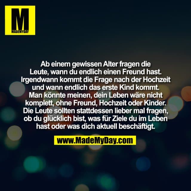 Ab einem gewissen Alter fragen die
Leute, wann du endlich einen Freund hast.
Irgendwann kommt die Frage nach der Hochzeit
und wann endlich das erste Kind kommt.
Man könnte meinen, dein Leben wäre nicht
komplett, ohne Freund, Hochzeit oder Kinder.
Die Leute sollten stattdessen lieber mal fragen,
ob du glücklich bist, was für Ziele du im Leben
hast oder was dich aktuell beschäftigt. - Inspiration, Zitate & Sprüche | MadeMyDay | Jetzt entdecken & teilen Ab einem gewissen Alter fragen die
Leute, wann du endlich einen Freund hast.
Irgendwann kommt die Frage nach der Hochzeit
und wann endlich das erste Kind kommt.
Man könnte meinen, dein Leben wäre nicht
komplett, ohne Freund, Hochzeit oder Kinder.
Die Leute sollten stattdessen lieber mal fragen,
ob du glücklich bist, was für Ziele du im Leben
hast oder was dich aktuell beschäftigt. - Inspirierendes Zitat mit Bild