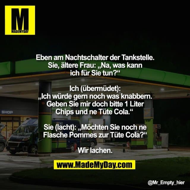 Eben am Nachtschalter der Tankstelle.
Sie, ältere Frau: „Na, was kann
ich für Sie tun?“
Ich (übermüdet):
„Ich würde gern noch was knabbern.
Geben Sie mir doch bitte 1 Liter
Chips und ne Tüte Cola.“
Sie (lacht): „Möchten Sie noch ne
Flasche Pommes zur Tüte Cola?“
Wir lachen. - Inspiration, Zitate & Sprüche | MadeMyDay | Jetzt entdecken & teilen Eben am Nachtschalter der Tankstelle.
Sie, ältere Frau: „Na, was kann
ich für Sie tun?“
Ich (übermüdet):
„Ich würde gern noch was knabbern.
Geben Sie mir doch bitte 1 Liter
Chips und ne Tüte Cola.“
Sie (lacht): „Möchten Sie noch ne
Flasche Pommes zur Tüte Cola?“
Wir lachen. - Inspirierendes Zitat mit Bild