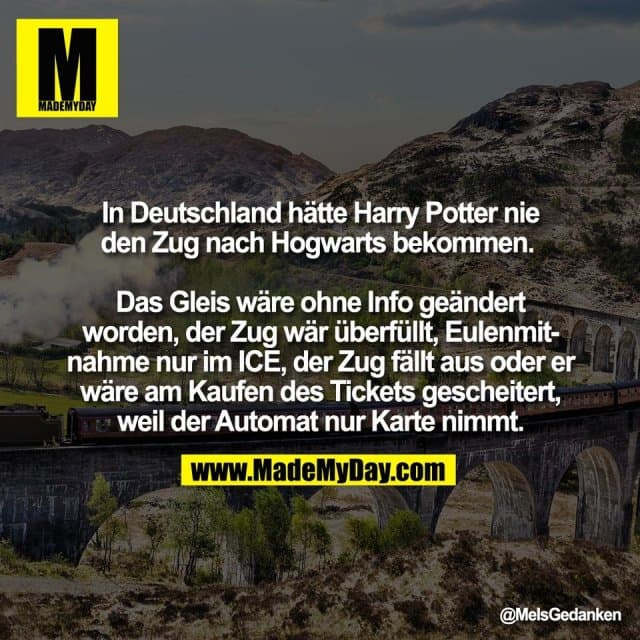 In Deutschland hätte Harry Potter nie
den Zug nach Hogwarts bekommen.
Das Gleis wäre ohne Info geändert
worden, der Zug wär überfüllt, Eulenmit-
nahme nur im ICE, der Zug fällt aus oder er
wäre am Kaufen des Tickets gescheitert,
weil der Automat nur Karte nimmt. - Inspiration, Zitate & Sprüche | MadeMyDay | Jetzt entdecken & teilen In Deutschland hätte Harry Potter nie
den Zug nach Hogwarts bekommen.
Das Gleis wäre ohne Info geändert
worden, der Zug wär überfüllt, Eulenmit-
nahme nur im ICE, der Zug fällt aus oder er
wäre am Kaufen des Tickets gescheitert,
weil der Automat nur Karte nimmt. - Inspirierendes Zitat mit Bild