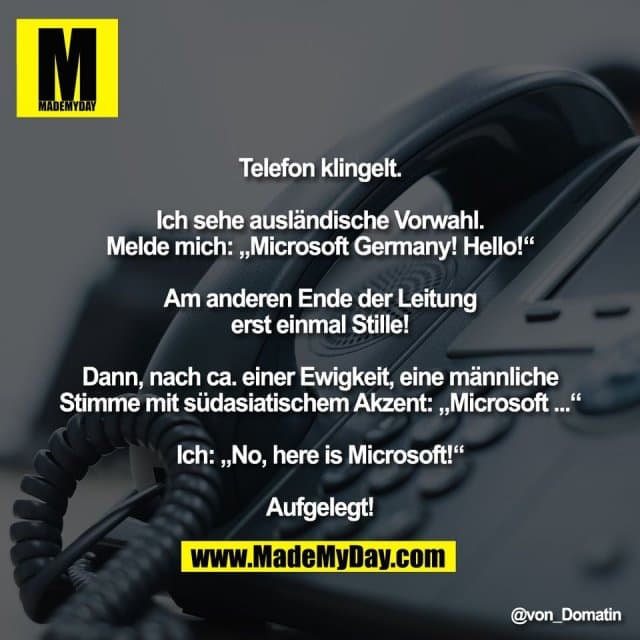 Telefon klingelt.
Ich sehe ausländische Vorwahl.
Melde mich: „Microsoft Germany! Hello!“
Am anderen Ende der Leitung
erst einmal Stille!
Dann, nach ca. einer Ewigkeit, eine männliche
Stimme mit südasiatischem Akzent: „Microsoft ...“
Ich: „No, here is Microsoft!“
Aufgelegt! - Inspiration, Zitate & Sprüche | MadeMyDay | Jetzt entdecken & teilen Telefon klingelt.
Ich sehe ausländische Vorwahl.
Melde mich: „Microsoft Germany! Hello!“
Am anderen Ende der Leitung
erst einmal Stille!
Dann, nach ca. einer Ewigkeit, eine männliche
Stimme mit südasiatischem Akzent: „Microsoft ...“
Ich: „No, here is Microsoft!“
Aufgelegt! - Inspirierendes Zitat mit Bild