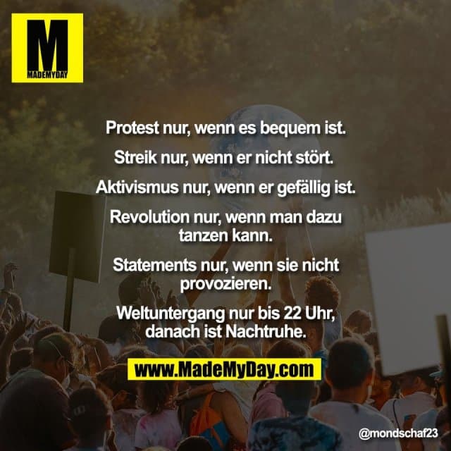 Protest nur, wenn es bequem ist.
Streik nur, wenn er nicht stört.
Aktivismus nur, wenn er gefällig ist.
Revolution nur, wenn man dazu
tanzen kann.
Statements nur, wenn sie nicht
provozieren.
Weltuntergang nur bis 22 Uhr,
danach ist Nachtruhe. - Inspiration, Zitate & Sprüche | MadeMyDay | Jetzt entdecken & teilen Protest nur, wenn es bequem ist.
Streik nur, wenn er nicht stört.
Aktivismus nur, wenn er gefällig ist.
Revolution nur, wenn man dazu
tanzen kann.
Statements nur, wenn sie nicht
provozieren.
Weltuntergang nur bis 22 Uhr,
danach ist Nachtruhe. - Inspirierendes Zitat mit Bild