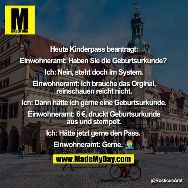 Heute Kinderpass beantragt:
Einwohneramt: Haben Sie die Geburtsurkunde?
Ich: Nein, steht doch im System.
Einwohneramt: Ich brauche das Orginal,
reinschauen reicht nicht.
Ich: Dann hätte ich gerne eine Geburtsurkunde.
Einwohneramt: 6 €, druckt Geburtsurkunde
aus und stempelt.
Ich: Hätte jetzt gerne den Pass.
Einwohneramt: Gerne. 🤦🏼♂ - Inspiration, Zitate & Sprüche | MadeMyDay | Jetzt entdecken & teilen Heute Kinderpass beantragt:
Einwohneramt: Haben Sie die Geburtsurkunde?
Ich: Nein, steht doch im System.
Einwohneramt: Ich brauche das Orginal,
reinschauen reicht nicht.
Ich: Dann hätte ich gerne eine Geburtsurkunde.
Einwohneramt: 6 €, druckt Geburtsurkunde
aus und stempelt.
Ich: Hätte jetzt gerne den Pass.
Einwohneramt: Gerne. 🤦🏼♂ - Inspirierendes Zitat mit Bild