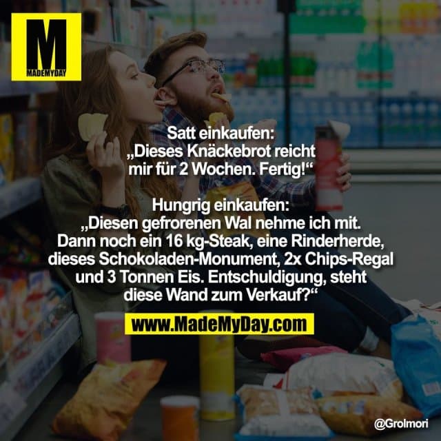 Satt einkaufen:
„Dieses Knäckebrot reicht
mir für 2 Wochen. Fertig!“
Hungrig einkaufen:
„Diesen gefrorenen Wal nehme ich mit.
Dann noch ein 16 kg-Steak, eine Rinderherde,
dieses Schokoladen-Monument, 2x Chips-Regal
und 3 Tonnen Eis. Entschuldigung, steht
diese Wand zum Verkauf?“ - Inspiration, Zitate & Sprüche | MadeMyDay | Jetzt entdecken & teilen Satt einkaufen:
„Dieses Knäckebrot reicht
mir für 2 Wochen. Fertig!“
Hungrig einkaufen:
„Diesen gefrorenen Wal nehme ich mit.
Dann noch ein 16 kg-Steak, eine Rinderherde,
dieses Schokoladen-Monument, 2x Chips-Regal
und 3 Tonnen Eis. Entschuldigung, steht
diese Wand zum Verkauf?“ - Inspirierendes Zitat mit Bild