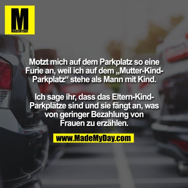 Motzt mich auf dem Parkplatz so eine
Furie an, weil ich auf dem „Mutter-Kind-
Parkplatz“ stehe als Mann mit Kind.
Ich sage ihr, dass das Eltern-Kind-
Parkplätze sind und sie fängt an, was
von geringer Bezahlung von
Frauen zu erzählen. - Inspiration, Zitate & Sprüche | MadeMyDay | Jetzt entdecken & teilen Motzt mich auf dem Parkplatz so eine
Furie an, weil ich auf dem „Mutter-Kind-
Parkplatz“ stehe als Mann mit Kind.
Ich sage ihr, dass das Eltern-Kind-
Parkplätze sind und sie fängt an, was
von geringer Bezahlung von
Frauen zu erzählen. - Inspirierendes Zitat mit Bild