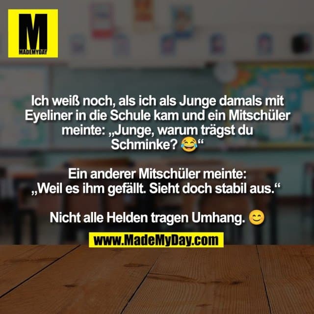 Ich weiß noch, als ich als Junge damals mit
Eyeliner in die Schule kam und ein Mitschüler
meinte: „Junge, warum trägst du
Schminke? 😂“
Ein anderer Mitschüler meinte:
„Weil es ihm gefällt. Sieht doch stabil aus.“
Nicht alle Helden tragen Umhang. 😊 - Inspiration, Zitate & Sprüche | MadeMyDay | Jetzt entdecken & teilen Ich weiß noch, als ich als Junge damals mit
Eyeliner in die Schule kam und ein Mitschüler
meinte: „Junge, warum trägst du
Schminke? 😂“
Ein anderer Mitschüler meinte:
„Weil es ihm gefällt. Sieht doch stabil aus.“
Nicht alle Helden tragen Umhang. 😊 - Inspirierendes Zitat mit Bild
