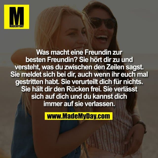 Was macht eine Freundin zur
besten Freundin? Sie hört dir zu und
versteht, was du zwischen den Zeilen sagst.
Sie meldet sich bei dir, auch wenn ihr euch mal
gestritten habt. Sie verurteilt dich für nichts.
Sie hält dir den Rücken frei. Sie verlässt
sich auf dich und du kannst dich
immer auf sie verlassen. - Inspiration, Zitate & Sprüche | MadeMyDay | Jetzt entdecken & teilen Was macht eine Freundin zur
besten Freundin? Sie hört dir zu und
versteht, was du zwischen den Zeilen sagst.
Sie meldet sich bei dir, auch wenn ihr euch mal
gestritten habt. Sie verurteilt dich für nichts.
Sie hält dir den Rücken frei. Sie verlässt
sich auf dich und du kannst dich
immer auf sie verlassen. - Inspirierendes Zitat mit Bild