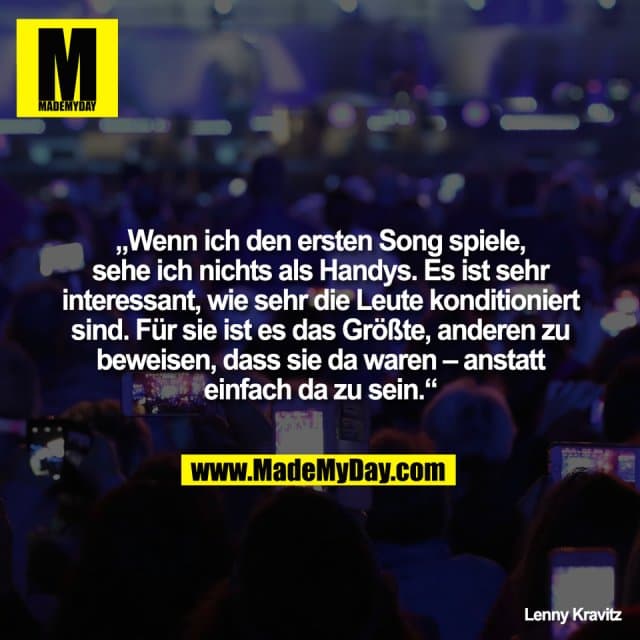 „Wenn ich den ersten Song spiele,
sehe ich nichts als Handys. Es ist sehr
interessant, wie sehr die Leute konditioniert
sind. Für sie ist es das Größte, anderen zu
beweisen, dass sie da waren – anstatt
einfach da zu sein.“
Lenny Kravitz - Inspiration, Zitate & Sprüche | MadeMyDay | Jetzt entdecken & teilen „Wenn ich den ersten Song spiele,
sehe ich nichts als Handys. Es ist sehr
interessant, wie sehr die Leute konditioniert
sind. Für sie ist es das Größte, anderen zu
beweisen, dass sie da waren – anstatt
einfach da zu sein.“
Lenny Kravitz - Inspirierendes Zitat mit Bild