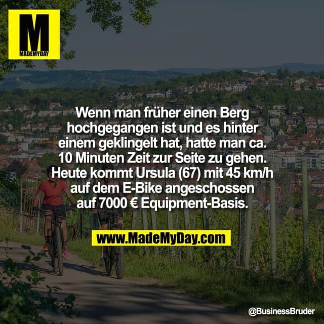 Wenn man früher einen Berg
hochgegangen ist und es hinter
einem geklingelt hat, hatte man ca.
10 Minuten Zeit zur Seite zu gehen.
Heute kommt Ursula (67) mit 45 km/h
auf dem E-Bike angeschossen
auf 7000 € Equipment-Basis. - Inspiration, Zitate & Sprüche | MadeMyDay | Jetzt entdecken & teilen Wenn man früher einen Berg
hochgegangen ist und es hinter
einem geklingelt hat, hatte man ca.
10 Minuten Zeit zur Seite zu gehen.
Heute kommt Ursula (67) mit 45 km/h
auf dem E-Bike angeschossen
auf 7000 € Equipment-Basis. - Inspirierendes Zitat mit Bild