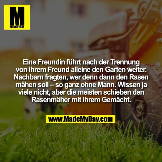 Eine Freundin führt nach der Trennung
von ihrem Freund alleine den Garten weiter.
Nachbarn fragten, wer denn dann den Rasen
mähen soll – so ganz ohne Mann. Wissen ja
viele nicht, aber die meisten schieben den
Rasenmäher mit ihrem Gemächt. - Inspiration, Zitate & Sprüche | MadeMyDay | Jetzt entdecken & teilen Eine Freundin führt nach der Trennung
von ihrem Freund alleine den Garten weiter.
Nachbarn fragten, wer denn dann den Rasen
mähen soll – so ganz ohne Mann. Wissen ja
viele nicht, aber die meisten schieben den
Rasenmäher mit ihrem Gemächt. - Inspirierendes Zitat mit Bild