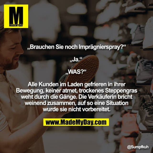 „Brauchen Sie noch Imprägnierspray?“
„Ja.“
„WAS?“
Alle Kunden im Laden gefrieren in ihrer
Bewegung, keiner atmet, trockenes Steppengras
weht durch die Gänge. Die Verkäuferin bricht
weinend zusammen, auf so eine Situation
wurde sie nicht vorbereitet. - Inspiration, Zitate & Sprüche | MadeMyDay | Jetzt entdecken & teilen „Brauchen Sie noch Imprägnierspray?“
„Ja.“
„WAS?“
Alle Kunden im Laden gefrieren in ihrer
Bewegung, keiner atmet, trockenes Steppengras
weht durch die Gänge. Die Verkäuferin bricht
weinend zusammen, auf so eine Situation
wurde sie nicht vorbereitet. - Inspirierendes Zitat mit Bild