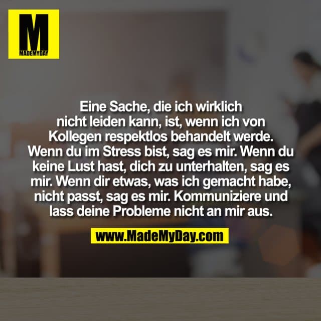 Eine Sache, die ich wirklich
nicht leiden kann, ist, wenn ich von
Kollegen respektlos behandelt werde.
Wenn du im Stress bist, sag es mir. Wenn du
keine Lust hast, dich zu unterhalten, sag es
mir. Wenn dir etwas, was ich gemacht habe,
nicht passt, sag es mir. Kommuniziere und
lass deine Probleme nicht an mir aus. - Inspiration, Zitate & Sprüche | MadeMyDay | Jetzt entdecken & teilen Eine Sache, die ich wirklich
nicht leiden kann, ist, wenn ich von
Kollegen respektlos behandelt werde.
Wenn du im Stress bist, sag es mir. Wenn du
keine Lust hast, dich zu unterhalten, sag es
mir. Wenn dir etwas, was ich gemacht habe,
nicht passt, sag es mir. Kommuniziere und
lass deine Probleme nicht an mir aus. - Inspirierendes Zitat mit Bild