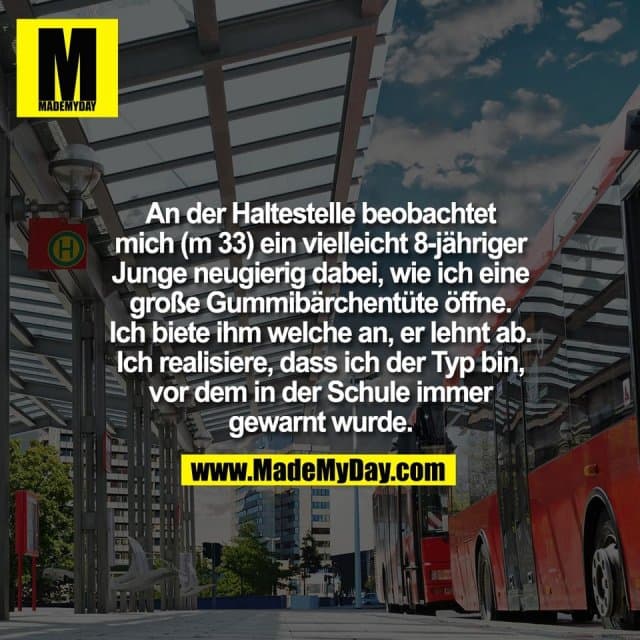 An der Haltestelle beobachtet
mich (m 33) ein vielleicht 8-jähriger
Junge neugierig dabei, wie ich eine
große Gummibärchentüte öffne.
Ich biete ihm welche an, er lehnt ab.
Ich realisiere, dass ich der Typ bin,
vor dem in der Schule immer
gewarnt wurde. - Inspiration, Zitate & Sprüche | MadeMyDay | Jetzt entdecken & teilen An der Haltestelle beobachtet
mich (m 33) ein vielleicht 8-jähriger
Junge neugierig dabei, wie ich eine
große Gummibärchentüte öffne.
Ich biete ihm welche an, er lehnt ab.
Ich realisiere, dass ich der Typ bin,
vor dem in der Schule immer
gewarnt wurde. - Inspirierendes Zitat mit Bild