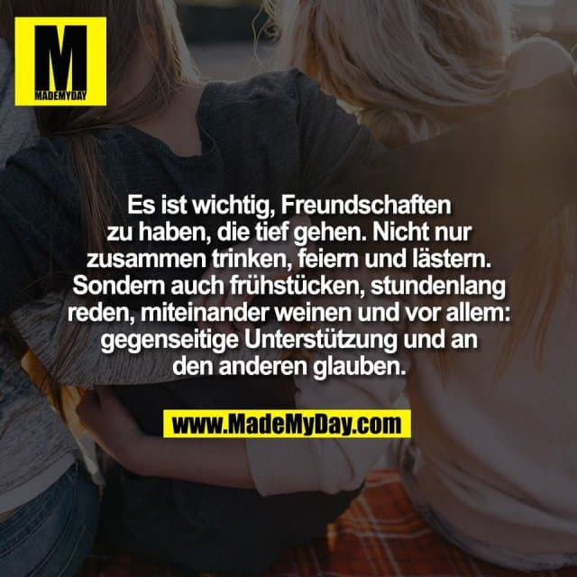 Es ist wichtig, Freundschaften
zu haben, die tief gehen. Nicht nur
zusammen trinken, feiern und lästern.
Sondern auch frühstücken, stundenlang
reden, miteinander weinen und vor allem:
gegenseitige Unterstützung und an
den anderen glauben. - Inspiration, Zitate & Sprüche | MadeMyDay | Jetzt entdecken & teilen Es ist wichtig, Freundschaften
zu haben, die tief gehen. Nicht nur
zusammen trinken, feiern und lästern.
Sondern auch frühstücken, stundenlang
reden, miteinander weinen und vor allem:
gegenseitige Unterstützung und an
den anderen glauben. - Inspirierendes Zitat mit Bild