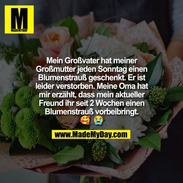 Mein Großvater hat meiner
Großmutter jeden Sonntag einen
Blumenstrauß geschenkt. Er ist
leider verstorben. Meine Oma hat
mir erzählt, dass mein aktueller
Freund ihr seit 2 Wochen einen
Blumenstrauß vorbeibringt.
🥰 😭 - Inspiration, Zitate & Sprüche | MadeMyDay | Jetzt entdecken & teilen Mein Großvater hat meiner
Großmutter jeden Sonntag einen
Blumenstrauß geschenkt. Er ist
leider verstorben. Meine Oma hat
mir erzählt, dass mein aktueller
Freund ihr seit 2 Wochen einen
Blumenstrauß vorbeibringt.
🥰 😭 - Inspirierendes Zitat mit Bild