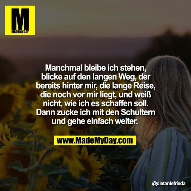 Manchmal bleibe ich stehen,
blicke auf den langen Weg, der
bereits hinter mir, die lange Reise,
die noch vor mir liegt, und weiß
nicht, wie ich es schaffen soll.
Dann zucke ich mit den Schultern
und gehe einfach weiter. - Inspiration, Zitate & Sprüche | MadeMyDay | Jetzt entdecken & teilen Manchmal bleibe ich stehen,
blicke auf den langen Weg, der
bereits hinter mir, die lange Reise,
die noch vor mir liegt, und weiß
nicht, wie ich es schaffen soll.
Dann zucke ich mit den Schultern
und gehe einfach weiter. - Inspirierendes Zitat mit Bild