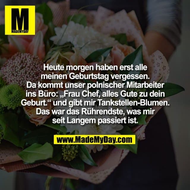 Heute morgen haben erst alle
meinen Geburtstag vergessen.
Da kommt unser polnischer Mitarbeiter
ins Büro: „Frau Chef, alles Gute zu dein
Geburt.“ und gibt mir Tankstellen-Blumen.
Das war das Rührendste, was mir
seit Langem passiert ist. - Inspiration, Zitate & Sprüche | MadeMyDay | Jetzt entdecken & teilen Heute morgen haben erst alle
meinen Geburtstag vergessen.
Da kommt unser polnischer Mitarbeiter
ins Büro: „Frau Chef, alles Gute zu dein
Geburt.“ und gibt mir Tankstellen-Blumen.
Das war das Rührendste, was mir
seit Langem passiert ist. - Inspirierendes Zitat mit Bild