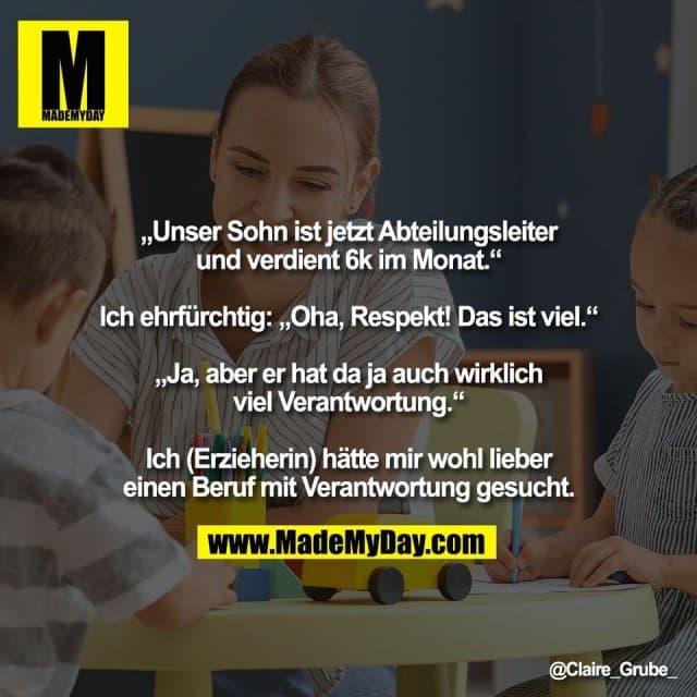 „Unser Sohn ist jetzt Abteilungsleiter
und verdient 6k im Monat.“
Ich ehrfürchtig: „Oha, Respekt! Das ist viel.“
„Ja, aber er hat da ja auch wirklich
viel Verantwortung.“
Ich (Erzieherin) hätte mir wohl lieber
einen Beruf mit Verantwortung gesucht. - Inspiration, Zitate & Sprüche | MadeMyDay | Jetzt entdecken & teilen „Unser Sohn ist jetzt Abteilungsleiter
und verdient 6k im Monat.“
Ich ehrfürchtig: „Oha, Respekt! Das ist viel.“
„Ja, aber er hat da ja auch wirklich
viel Verantwortung.“
Ich (Erzieherin) hätte mir wohl lieber
einen Beruf mit Verantwortung gesucht. - Inspirierendes Zitat mit Bild