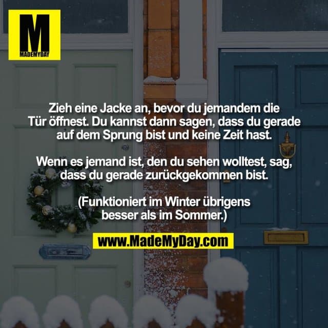 Zieh eine Jacke an, bevor du jemandem die
Tür öffnest. Du kannst dann sagen, dass du gerade
auf dem Sprung bist und keine Zeit hast.
Wenn es jemand ist, den du sehen wolltest, sag,
dass du gerade zurückgekommen bist.
(Funktioniert im Winter übrigens
besser als im Sommer.) - Inspiration, Zitate & Sprüche | MadeMyDay | Jetzt entdecken & teilen Zieh eine Jacke an, bevor du jemandem die
Tür öffnest. Du kannst dann sagen, dass du gerade
auf dem Sprung bist und keine Zeit hast.
Wenn es jemand ist, den du sehen wolltest, sag,
dass du gerade zurückgekommen bist.
(Funktioniert im Winter übrigens
besser als im Sommer.) - Inspirierendes Zitat mit Bild