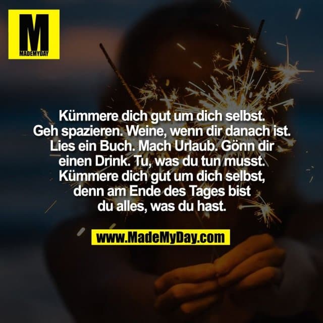 Kümmere dich gut um dich selbst.
Geh spazieren. Weine, wenn dir danach ist.
Lies ein Buch. Mach Urlaub. Gönn dir
einen Drink. Tu, was du tun musst.
Kümmere dich gut um dich selbst,
denn am Ende des Tages bist
du alles, was du hast. - Inspiration, Zitate & Sprüche | MadeMyDay | Jetzt entdecken & teilen Kümmere dich gut um dich selbst.
Geh spazieren. Weine, wenn dir danach ist.
Lies ein Buch. Mach Urlaub. Gönn dir
einen Drink. Tu, was du tun musst.
Kümmere dich gut um dich selbst,
denn am Ende des Tages bist
du alles, was du hast. - Inspirierendes Zitat mit Bild