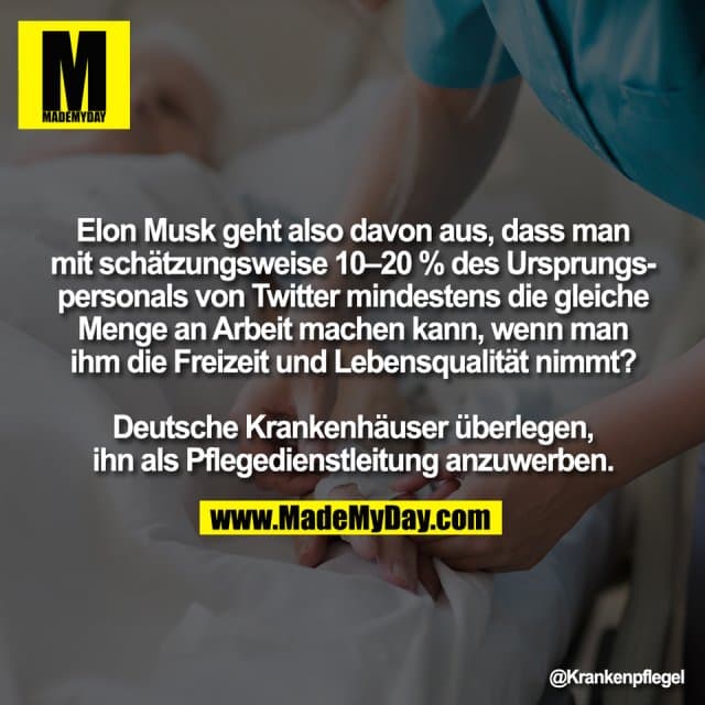 Elon Musk geht also davon aus, dass man
mit schätzungsweise 10–20 % des Ursprungs-
personals von Twitter mindestens die gleiche
Menge an Arbeit machen kann, wenn man
ihm die Freizeit und Lebensqualität nimmt?
Deutsche Krankenhäuser überlegen,
ihn als Pflegedienstleitung anzuwerben. - Inspiration, Zitate & Sprüche | MadeMyDay | Jetzt entdecken & teilen Elon Musk geht also davon aus, dass man
mit schätzungsweise 10–20 % des Ursprungs-
personals von Twitter mindestens die gleiche
Menge an Arbeit machen kann, wenn man
ihm die Freizeit und Lebensqualität nimmt?
Deutsche Krankenhäuser überlegen,
ihn als Pflegedienstleitung anzuwerben. - Inspirierendes Zitat mit Bild