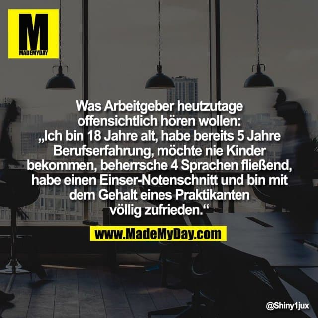 Was Arbeitgeber heutzutage
offensichtlich hören wollen:
„Ich bin 18 Jahre alt, habe bereits 5 Jahre
Berufserfahrung, möchte nie Kinder
bekommen, beherrsche 4 Sprachen fließend,
habe einen Einser-Notenschnitt und bin mit
dem Gehalt eines Praktikanten
völlig zufrieden.“ - Inspiration, Zitate & Sprüche | MadeMyDay | Jetzt entdecken & teilen Was Arbeitgeber heutzutage
offensichtlich hören wollen:
„Ich bin 18 Jahre alt, habe bereits 5 Jahre
Berufserfahrung, möchte nie Kinder
bekommen, beherrsche 4 Sprachen fließend,
habe einen Einser-Notenschnitt und bin mit
dem Gehalt eines Praktikanten
völlig zufrieden.“ - Inspirierendes Zitat mit Bild