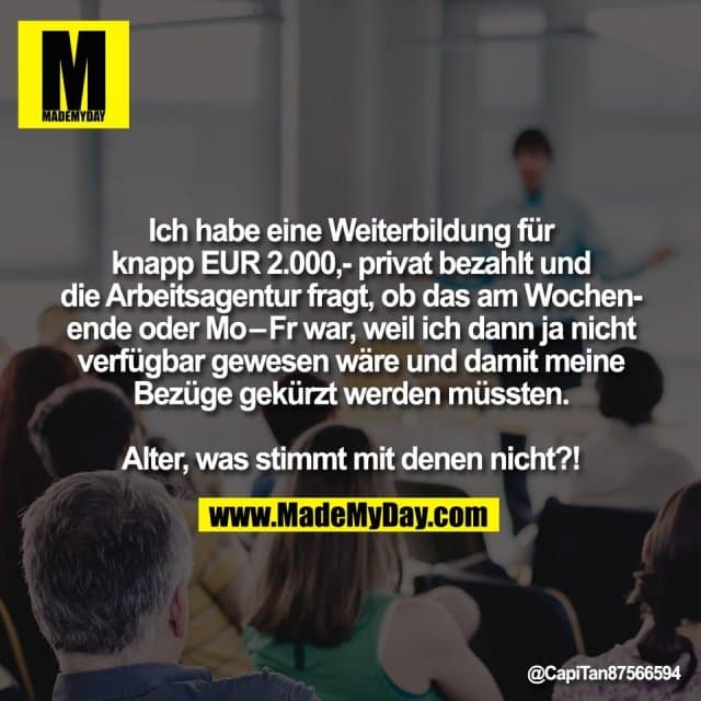 Ich habe eine Weiterbildung für
knapp EUR 2.000,- privat bezahlt und
die Arbeitsagentur fragt, ob das am Wochen-
ende oder Mo–Fr war, weil ich dann ja nicht
verfügbar gewesen wäre und damit meine
Bezüge gekürzt werden müssten.
Alter, was stimmt mit denen nicht?! - Inspiration, Zitate & Sprüche | MadeMyDay | Jetzt entdecken & teilen Ich habe eine Weiterbildung für
knapp EUR 2.000,- privat bezahlt und
die Arbeitsagentur fragt, ob das am Wochen-
ende oder Mo–Fr war, weil ich dann ja nicht
verfügbar gewesen wäre und damit meine
Bezüge gekürzt werden müssten.
Alter, was stimmt mit denen nicht?! - Inspirierendes Zitat mit Bild