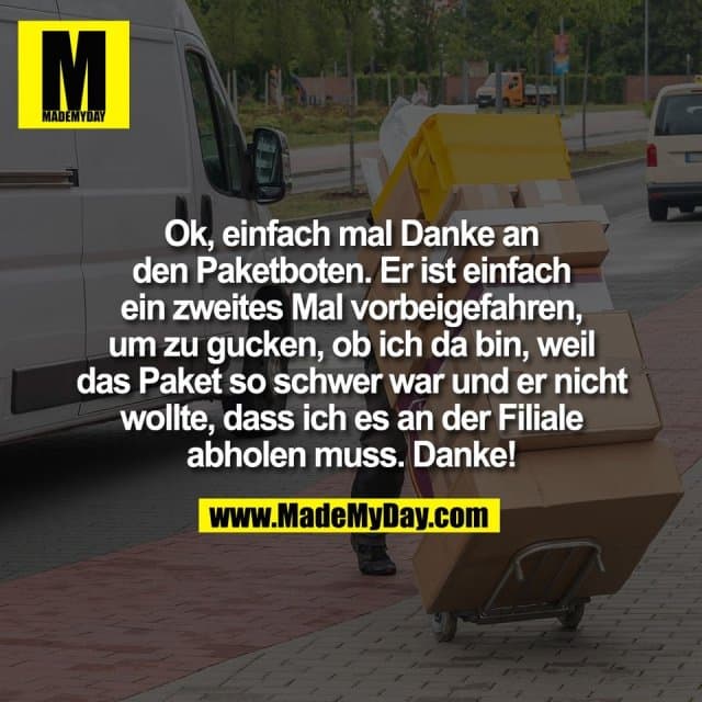 Ok, einfach mal Danke an
den Paketboten. Er ist einfach
ein zweites Mal vorbeigefahren,
um zu gucken, ob ich da bin, weil
das Paket so schwer war und er nicht
wollte, dass ich es an der Filiale
abholen muss. Danke! - Inspiration, Zitate & Sprüche | MadeMyDay | Jetzt entdecken & teilen Ok, einfach mal Danke an
den Paketboten. Er ist einfach
ein zweites Mal vorbeigefahren,
um zu gucken, ob ich da bin, weil
das Paket so schwer war und er nicht
wollte, dass ich es an der Filiale
abholen muss. Danke! - Inspirierendes Zitat mit Bild