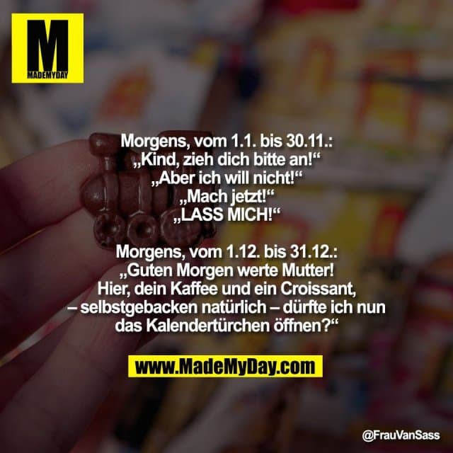 Morgens, vom 1.1. bis 30.11.:
„Kind, zieh dich bitte an!“
„Aber ich will nicht!“
„Mach jetzt!“
„LASS MICH!“
Morgens, vom 1.12. bis 31.12.:
„Guten Morgen werte Mutter!
Hier, dein Kaffee und ein Croissant,
– selbstgebacken natürlich – dürfte ich nun
das Kalendertürchen öffnen?“ - Inspiration, Zitate & Sprüche | MadeMyDay | Jetzt entdecken & teilen Morgens, vom 1.1. bis 30.11.:
„Kind, zieh dich bitte an!“
„Aber ich will nicht!“
„Mach jetzt!“
„LASS MICH!“
Morgens, vom 1.12. bis 31.12.:
„Guten Morgen werte Mutter!
Hier, dein Kaffee und ein Croissant,
– selbstgebacken natürlich – dürfte ich nun
das Kalendertürchen öffnen?“ - Inspirierendes Zitat mit Bild