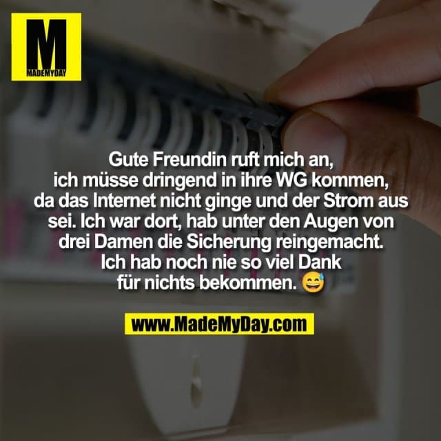 Gute Freundin ruft mich an,
ich müsse dringend in ihre WG kommen,
da das Internet nicht ginge und der Strom aus
sei. Ich war dort, hab unter den Augen von
drei Damen die Sicherung reingemacht.
Ich hab noch nie so viel Dank
für nichts bekommen. 😅 - Inspiration, Zitate & Sprüche | MadeMyDay | Jetzt entdecken & teilen Gute Freundin ruft mich an,
ich müsse dringend in ihre WG kommen,
da das Internet nicht ginge und der Strom aus
sei. Ich war dort, hab unter den Augen von
drei Damen die Sicherung reingemacht.
Ich hab noch nie so viel Dank
für nichts bekommen. 😅 - Inspirierendes Zitat mit Bild