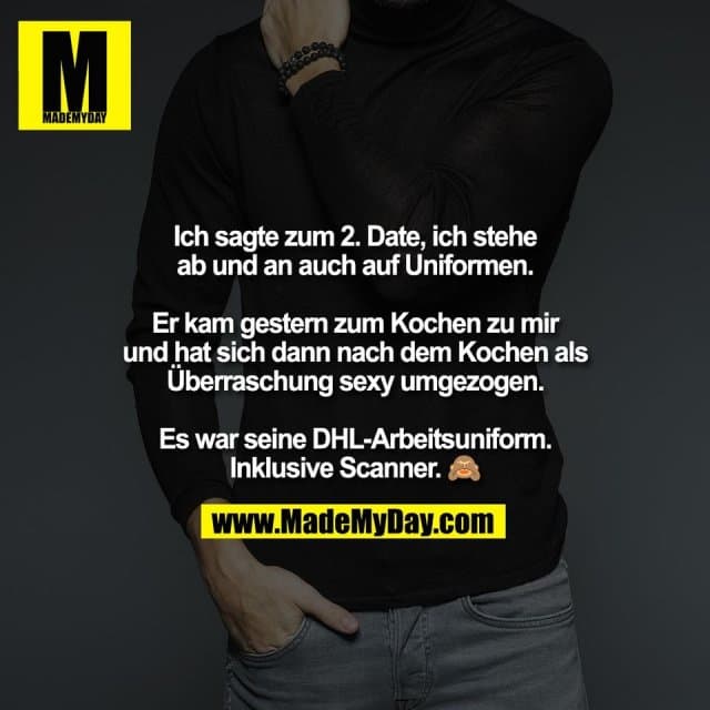 Ich sagte zum 2. Date, ich stehe
ab und an auch auf Uniformen.
Er kam gestern zum Kochen zu mir
und hat sich dann nach dem Kochen als
Überraschung sexy umgezogen.
Es war seine DHL-Arbeitsuniform.
Inklusive Scanner. 🙈 - Inspiration, Zitate & Sprüche | MadeMyDay | Jetzt entdecken & teilen Ich sagte zum 2. Date, ich stehe
ab und an auch auf Uniformen.
Er kam gestern zum Kochen zu mir
und hat sich dann nach dem Kochen als
Überraschung sexy umgezogen.
Es war seine DHL-Arbeitsuniform.
Inklusive Scanner. 🙈 - Inspirierendes Zitat mit Bild