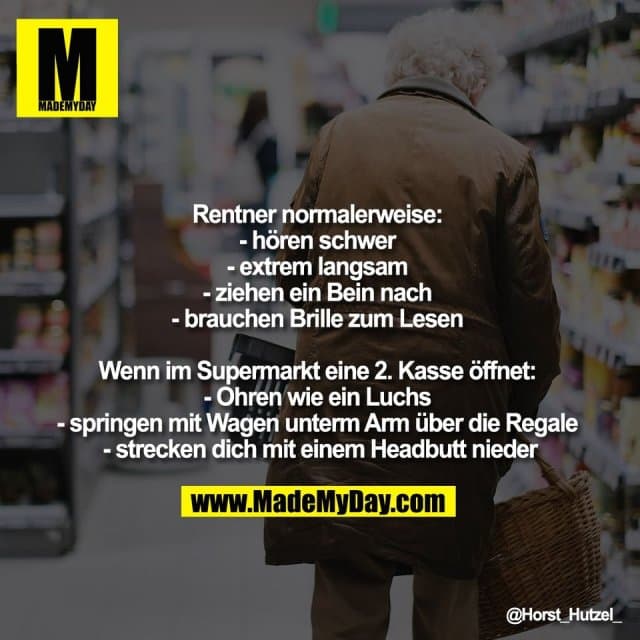 Rentner normalerweise:
- hören schwer
- extrem langsam
- ziehen ein Bein nach
- brauchen Brille zum Lesen
Wenn im Supermarkt eine 2. Kasse öffnet:
- Ohren wie ein Luchs
- springen mit Wagen unterm Arm über die Regale
- strecken dich mit einem Headbutt nieder - Inspiration, Zitate & Sprüche | MadeMyDay | Jetzt entdecken & teilen Rentner normalerweise:
- hören schwer
- extrem langsam
- ziehen ein Bein nach
- brauchen Brille zum Lesen
Wenn im Supermarkt eine 2. Kasse öffnet:
- Ohren wie ein Luchs
- springen mit Wagen unterm Arm über die Regale
- strecken dich mit einem Headbutt nieder - Inspirierendes Zitat mit Bild