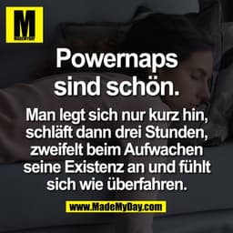 Powernaps
sind schön.
Man legt sich nur kurz hin,
schläft dann drei Stunden,
zweifelt beim Aufwachen
seine Existenz an
