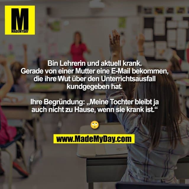 Bin Lehrerin und aktuell krank.
Gerade von einer Mutter eine E-Mail bekommen,
die ihre Wut über den Unterrichtsausfall
kundgegeben hat.
Ihre Begründung: „Meine Tochter bleibt ja
auch nicht zu Hause, wenn sie krank ist.“
🙄 - Inspiration, Zitate & Sprüche | MadeMyDay | Jetzt entdecken & teilen Bin Lehrerin und aktuell krank.
Gerade von einer Mutter eine E-Mail bekommen,
die ihre Wut über den Unterrichtsausfall
kundgegeben hat.
Ihre Begründung: „Meine Tochter bleibt ja
auch nicht zu Hause, wenn sie krank ist.“
🙄 - Inspirierendes Zitat mit Bild
