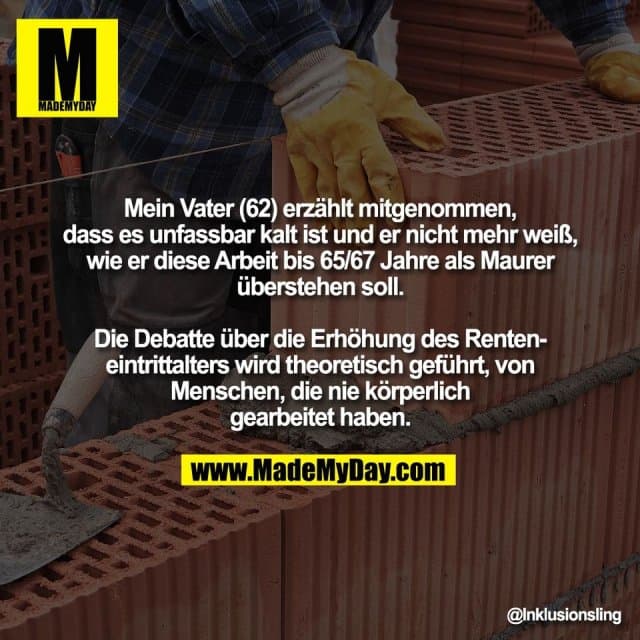 Mein Vater (62) erzählt mitgenommen,
dass es unfassbar kalt ist und er nicht mehr weiß,
wie er diese Arbeit bis 65/67 Jahre als Maurer
überstehen soll.
Die Debatte über die Erhöhung des Renten-
eintrittalters wird theoretisch geführt, von
Menschen, die nie körperlich
gearbeitet haben. - Inspiration, Zitate & Sprüche | MadeMyDay | Jetzt entdecken & teilen Mein Vater (62) erzählt mitgenommen,
dass es unfassbar kalt ist und er nicht mehr weiß,
wie er diese Arbeit bis 65/67 Jahre als Maurer
überstehen soll.
Die Debatte über die Erhöhung des Renten-
eintrittalters wird theoretisch geführt, von
Menschen, die nie körperlich
gearbeitet haben. - Inspirierendes Zitat mit Bild