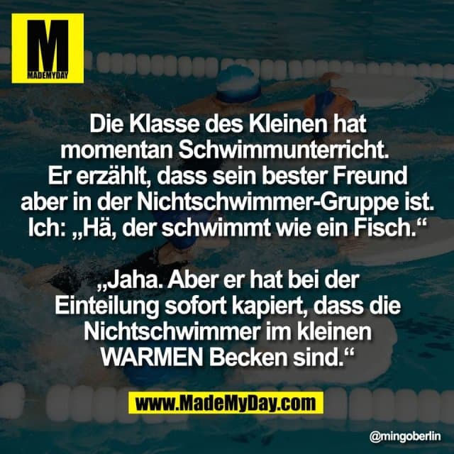Die Klasse des Kleinen hat
momentan Schwimmunterricht.
Er erzählt, dass sein bester Freund
aber in der Nichtschwimmer-Gruppe ist.
Ich: „Hä, der schwimmt wie ein Fisch.“
„Jaha. Aber er hat bei der
Einteilung sofort kapiert, dass die
Nichtschwimmer im kleinen
WARMEN Becken sind.“ - Inspiration, Zitate & Sprüche | MadeMyDay | Jetzt entdecken & teilen Die Klasse des Kleinen hat
momentan Schwimmunterricht.
Er erzählt, dass sein bester Freund
aber in der Nichtschwimmer-Gruppe ist.
Ich: „Hä, der schwimmt wie ein Fisch.“
„Jaha. Aber er hat bei der
Einteilung sofort kapiert, dass die
Nichtschwimmer im kleinen
WARMEN Becken sind.“ - Inspirierendes Zitat mit Bild