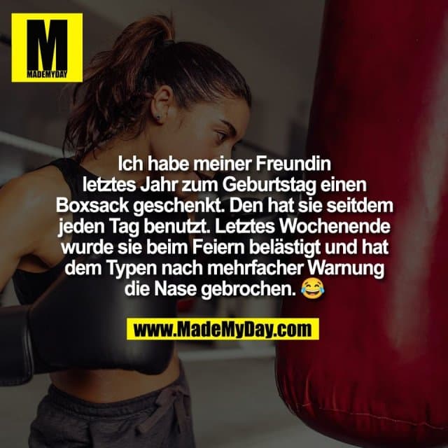 Ich habe meiner Freundin
letztes Jahr zum Geburtstag einen
Boxsack geschenkt. Den hat sie seitdem
jeden Tag benutzt. Letztes Wochenende
wurde sie beim Feiern belästigt und hat
dem Typen nach mehrfacher Warnung
die Nase gebrochen. 😂 - Inspiration, Zitate & Sprüche | MadeMyDay | Jetzt entdecken & teilen Ich habe meiner Freundin
letztes Jahr zum Geburtstag einen
Boxsack geschenkt. Den hat sie seitdem
jeden Tag benutzt. Letztes Wochenende
wurde sie beim Feiern belästigt und hat
dem Typen nach mehrfacher Warnung
die Nase gebrochen. 😂 - Inspirierendes Zitat mit Bild