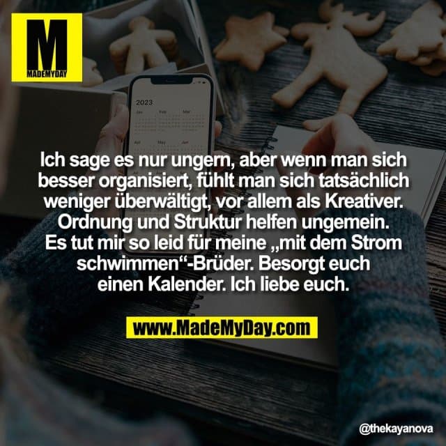 Ich sage es nur ungern, aber wenn man sich
besser organisiert, fühlt man sich tatsächlich
weniger überwältigt, vor allem als Kreativer.
Ordnung und Struktur helfen ungemein.
Es tut mir so leid für meine „mit dem Strom
schwimmen“-Brüder. Besorgt euch
einen Kalender. Ich liebe euch. - Inspiration, Zitate & Sprüche | MadeMyDay | Jetzt entdecken & teilen Ich sage es nur ungern, aber wenn man sich
besser organisiert, fühlt man sich tatsächlich
weniger überwältigt, vor allem als Kreativer.
Ordnung und Struktur helfen ungemein.
Es tut mir so leid für meine „mit dem Strom
schwimmen“-Brüder. Besorgt euch
einen Kalender. Ich liebe euch. - Inspirierendes Zitat mit Bild