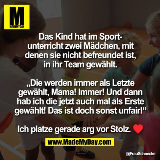 Das Kind hat im Sport-
unterricht zwei Mädchen, mit
denen sie nicht befreundet ist,
in ihr Team gewählt.
„Die werden immer als Letzte
gewählt, Mama! Immer! Und dann
hab ich die jetzt auch mal als Erste
gewählt! Das ist doch sonst unfair!“
Ich platze gerade arg vor Stolz. ♥ - Inspiration, Zitate & Sprüche | MadeMyDay | Jetzt entdecken & teilen Das Kind hat im Sport-
unterricht zwei Mädchen, mit
denen sie nicht befreundet ist,
in ihr Team gewählt.
„Die werden immer als Letzte
gewählt, Mama! Immer! Und dann
hab ich die jetzt auch mal als Erste
gewählt! Das ist doch sonst unfair!“
Ich platze gerade arg vor Stolz. ♥ - Inspirierendes Zitat mit Bild